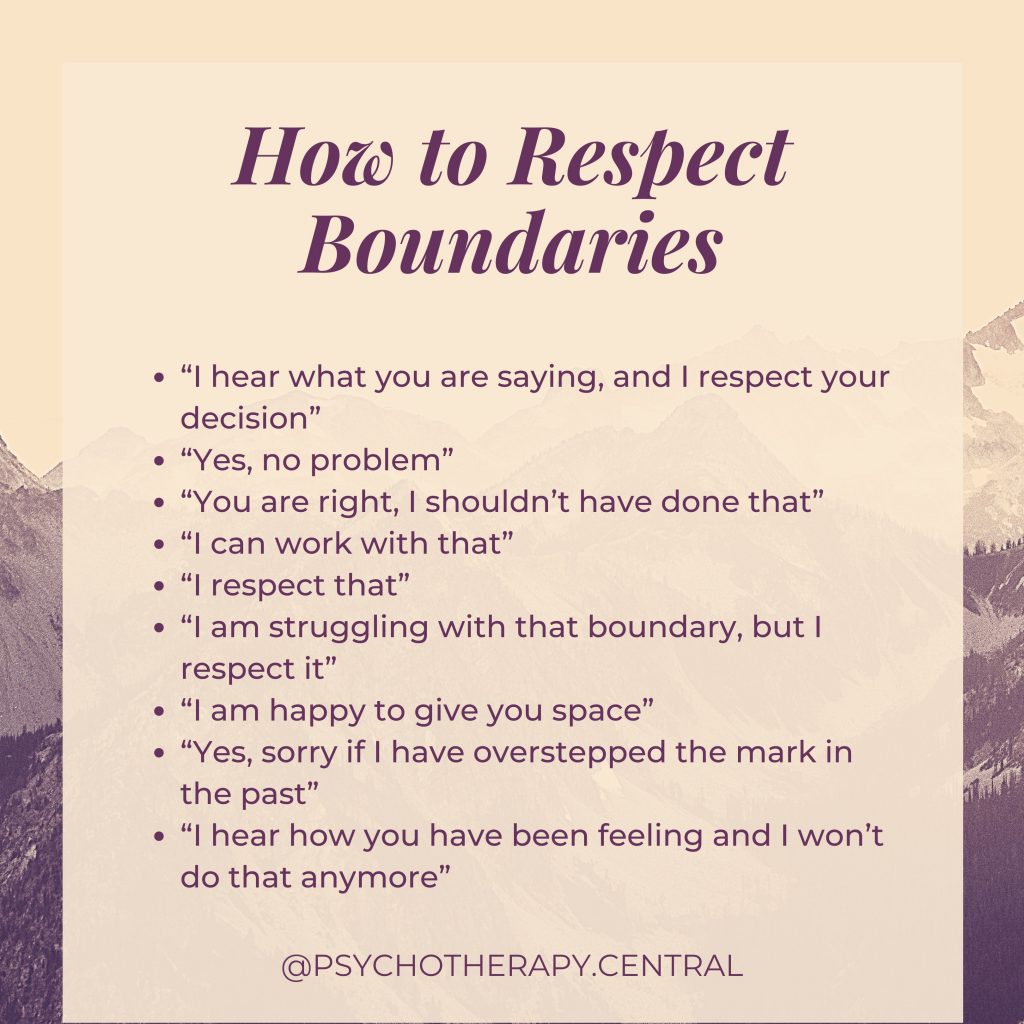 How to Respect Boundaries 

“I hear what you are saying, and I respect your decision”
“Yes, no problem”
“You are right, I shouldn’t have done that”
“I can work with that”
“I respect that”
“I am struggling with that boundary, but I respect it”
“I am happy to give you space”
“Yes, sorry if I have overstepped the mark in the past”
“I hear how you have been feeling and I won’t do that anymore”
