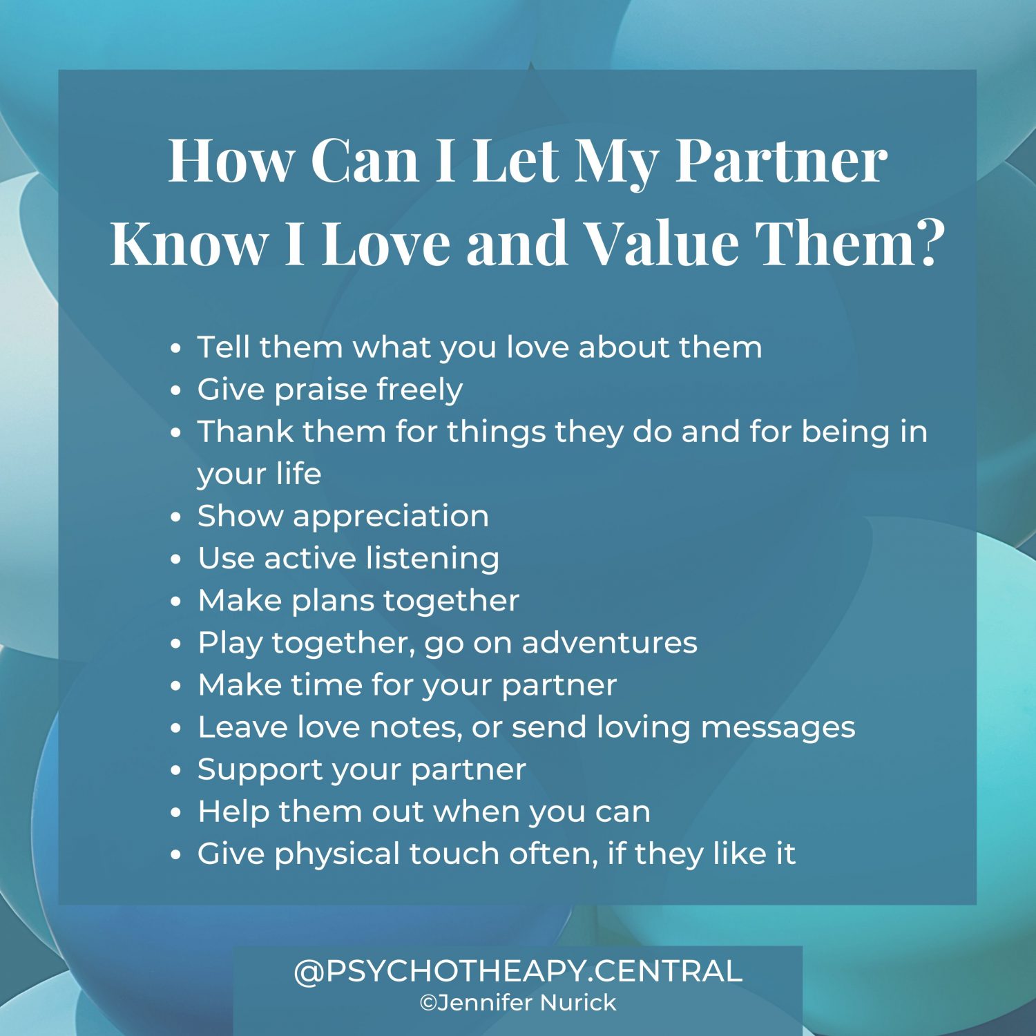 How Can I Let My Partner Know I Love and Value Them? Tell them what you love about them Give praise freely Thank them for things they do and for being in your life Show appreciation Use active listening Make plans together Play together, go on adventures Make time for your partner Leave love notes, or send loving messages Support your partner Help them out when you can