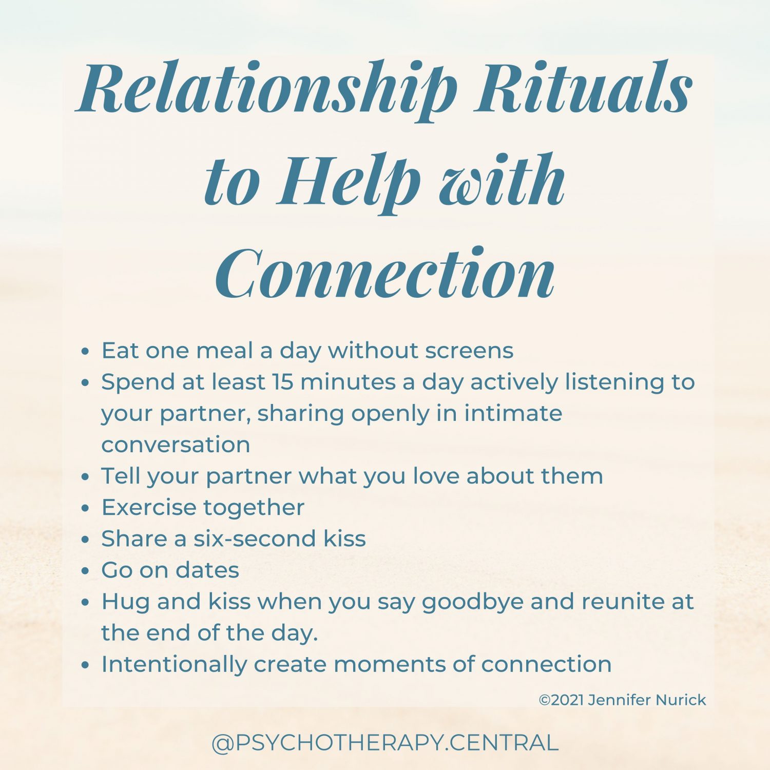 Relationship Rituals to Help with Connection Eat one meal a day without screens Spend at least 15 minutes a day actively listening to your partner, sharing openly in intimate conversation. Tell your partner what you love about them Exercise together Share a six-second kiss Go on dates Hug and kiss when you say goodbye and reunite at the end of the day. Intentionally create moments of connection