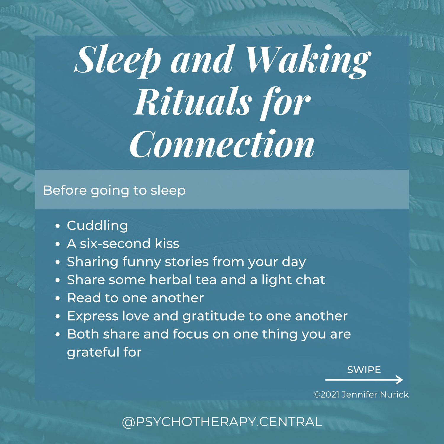 Sleep and Waking Rituals for Connection Before going to sleep Cuddling A six-second kiss Sharing funny stories from your day Share some herbal tea and a light chat Read to one another Express love and gratitude to one another Both share and focus on one thing you are grateful for Waking Rituals Cuddle for a few minutes Ask how the other person slept Make and eat breakfast together Tell your partner something you love about them Meditate together for 15 minutes Exercise together