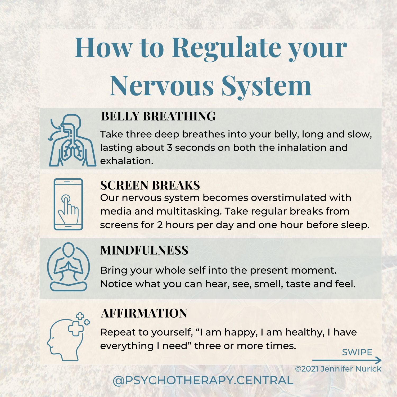 How to Regulate your Nervous System BELLY BREATHING – Take three deep breathes into your belly, long and slow, lasting about 3 seconds on both the inhalation and exhalation. SCREEN BREAK – Our nervous system becomes overstimulated with media and multitasking. Take regular breaks from screens, perhaps for 2 hours per day and one hour before sleep. MINDFULNESS – Bring your whole self into the present moment. Notice what you can hear, see, smell, taste and feel. AFFIRMATION – Repeat to yourself, “I am happy, I am healthy, I have everything I need” three or more times. INNER CHILD – Take time to connect with your Inner Child and talk to them. Find out how they are and what they need to feel safe and calm. NATURE AND SUNSHINE – Nature is a natural regulator, go somewhere in nature and notice everything around you, the colours, sounds, and feelings. Imagine you can begin to breathe with nature in this place—breath in the serotonin-producing sunshine. CO-REGULATION – Regulating your nervous system with someone else. You can do this by sharing with someone you love and enjoying something together. MAKE TIME FOR JOY – Do something you love; gardening, baking, painting, reading, singing or dancing. This tells your nervous system that you are safe.