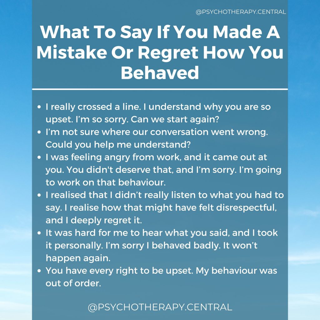 What To Say If You Made A Mistake Or Regret How You Behaved.

I really crossed a line. I understand why you are so upset. I’m so sorry. Can we start again?

I’m not sure where our conversation went wrong. Could you help me understand?

I was feeling angry from work, and it came out at you. You didn't deserve that, and I’m sorry. I’m going to work on that behaviour.

I realised that I didn’t really listen to what you had to say. I realise how that might have felt disrespectful, and I deeply regret it. 

It was hard for me to hear what you said, and I took it personally. I’m sorry I behaved badly. It won’t happen again.

You have every right to be upset. My behaviour was out of order. 
