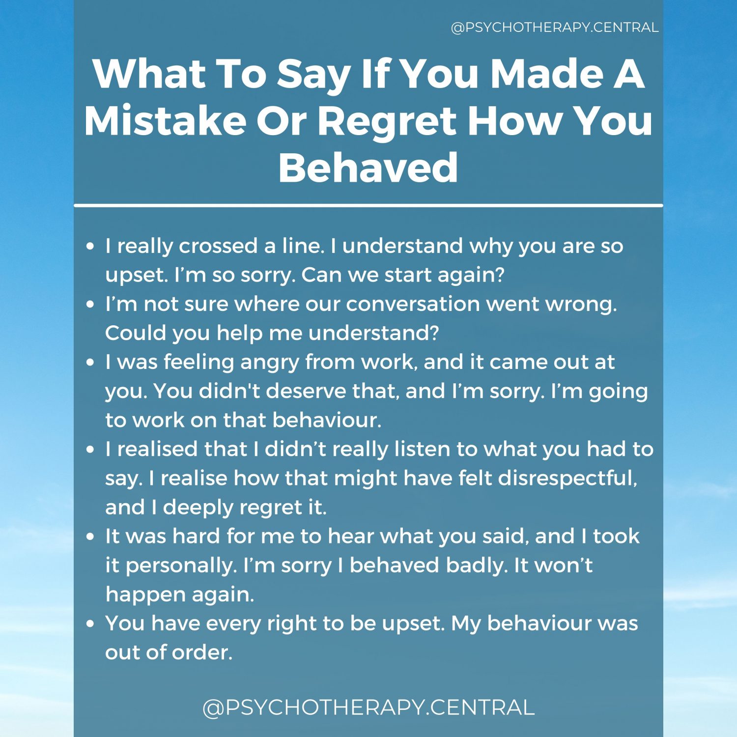 What To Say If You Made A Mistake Or Regret How You Behaved. I really crossed a line. I understand why you are so upset. I’m so sorry. Can we start again? I’m not sure where our conversation went wrong. Could you help me understand? I was feeling angry from work, and it came out at you. You didn't deserve that, and I’m sorry. I’m going to work on that behaviour. I realised that I didn’t really listen to what you had to say. I realise how that might have felt disrespectful, and I deeply regret it. It was hard for me to hear what you said, and I took it personally. I’m sorry I behaved badly. It won’t happen again. You have every right to be upset. My behaviour was out of order.
