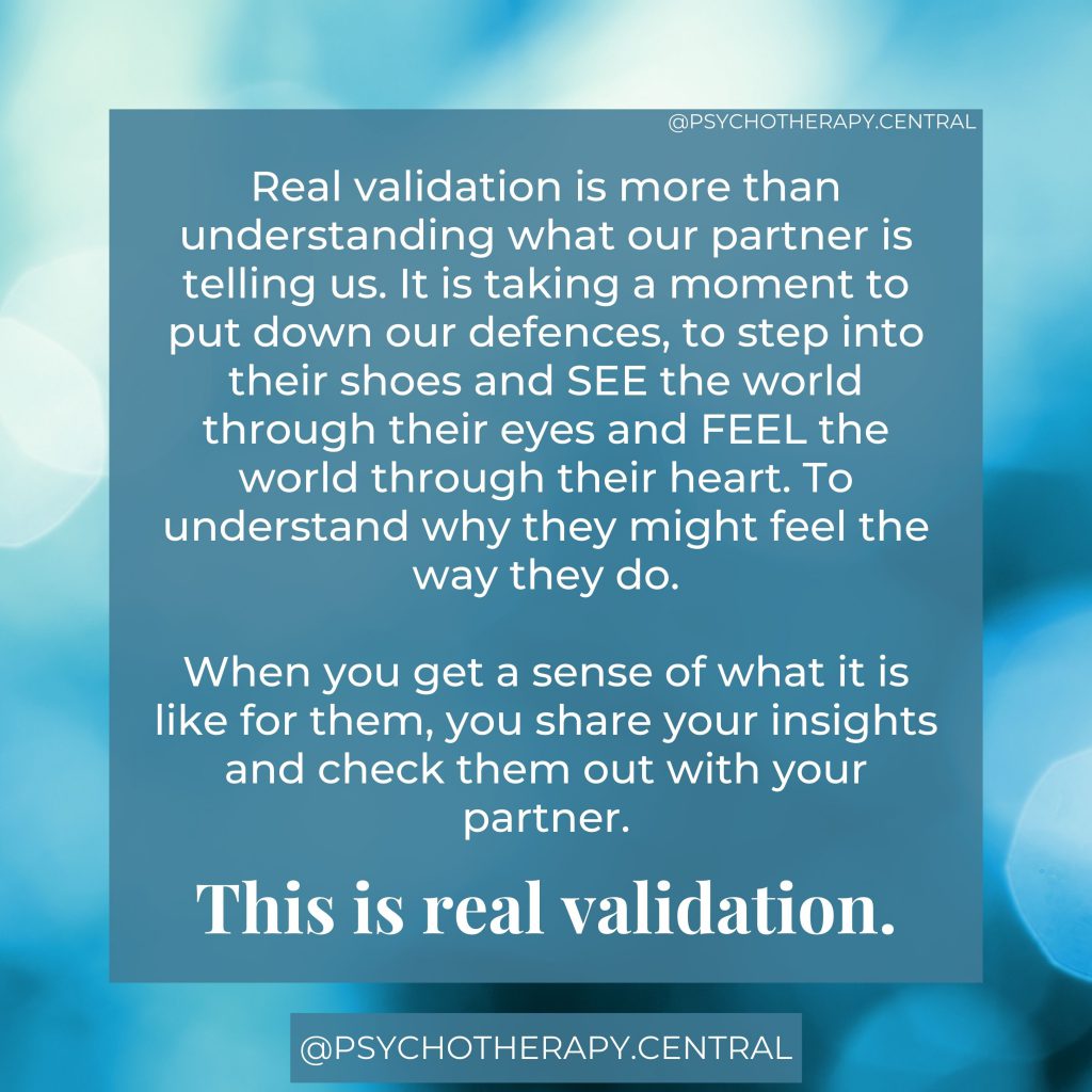 
Real validation is more than understanding what our partner is telling us. It is taking a moment to put down our defences, to step into their shoes and SEE the world through their eyes and FEEL the world through their heart. To understand why they might feel the way they do.

When you get a sense of what it is like for them, you share your insights and check them out with your partner.

This is real validation.
