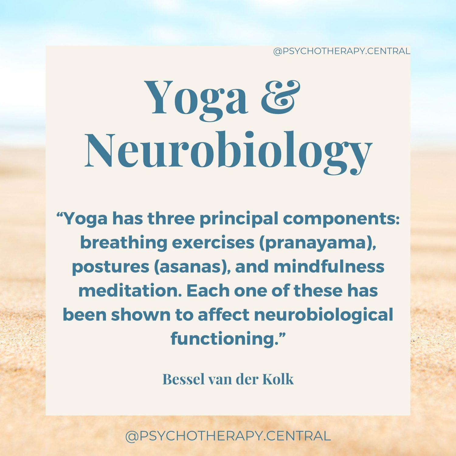 “Yoga has three principal components: breathing exercises (pranayama), postures (asanas), and mindfulness meditation. Each 1 of these has been shown to affect neurobiological functioning.” Bessel van der Kolk
