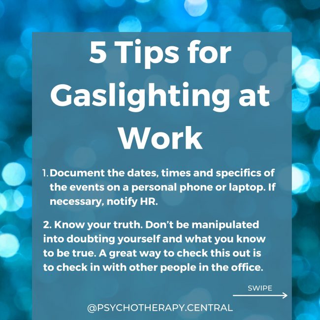 5 Tips for Gaslighting at Work: Document the dates, times and specifics of the events on a personal phone or laptop. If necessary, notify HR. Know your truth. Don’t be manipulated into doubting yourself and what you know to be true. A great way to check this out is to check in with other people in the office. Always meet the gaslighter with other people present so they can corroborate your version of events. Check-in with yourself about staying in this job. Is the stress worth it? It might seem like the gaslighter wins if you leave, but is this true? Do YOU win if you go? Is that the final boundary around what you will and will not accept? Put as much as possible in writing so there is a paper trail of ideas, meeting changes etc., that cannot later be refuted.