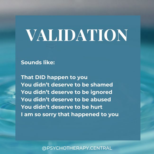 Validation Sounds like: That DID happen to you You didn’t deserve to be shamed You didn’t deserve to be ignored You didn’t deserve to be abused You didn’t deserve to be hurt I am so sorry that happened to you